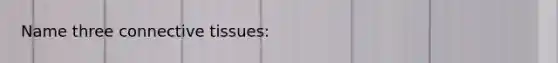 Name three connective tissues: