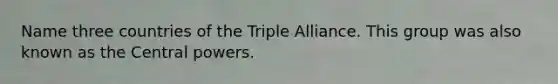 Name three countries of the Triple Alliance. This group was also known as the Central powers.