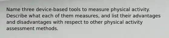 Name three device-based tools to measure physical activity. Describe what each of them measures, and list their advantages and disadvantages with respect to other physical activity assessment methods.