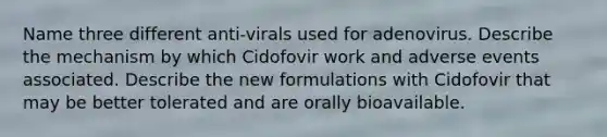 Name three different anti-virals used for adenovirus. Describe the mechanism by which Cidofovir work and adverse events associated. Describe the new formulations with Cidofovir that may be better tolerated and are orally bioavailable.