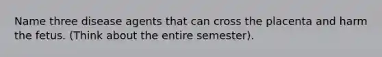 Name three disease agents that can cross the placenta and harm the fetus. (Think about the entire semester).