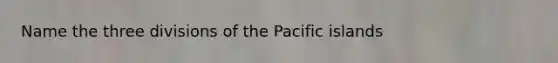 Name the three divisions of the Pacific islands