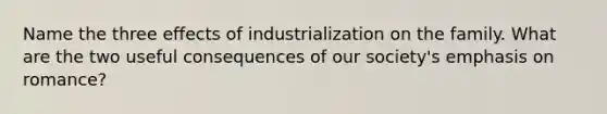 Name the three effects of industrialization on the family. What are the two useful consequences of our society's emphasis on romance?