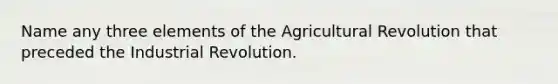 Name any three elements of the Agricultural Revolution that preceded the Industrial Revolution.