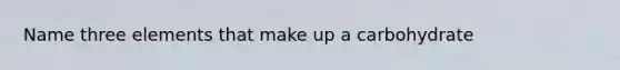 Name three elements that make up a carbohydrate