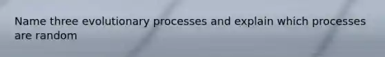 Name three evolutionary processes and explain which processes are random