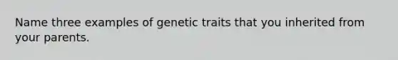 Name three examples of genetic traits that you inherited from your parents.