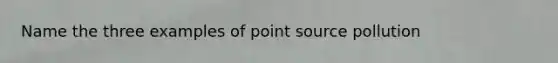 Name the three examples of point source pollution