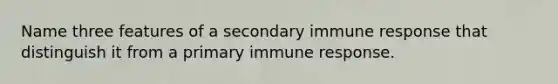 Name three features of a secondary immune response that distinguish it from a primary immune response.