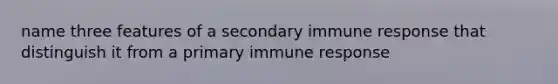 name three features of a secondary immune response that distinguish it from a primary immune response