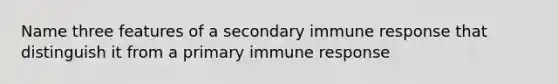 Name three features of a secondary immune response that distinguish it from a primary immune response