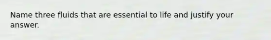 Name three fluids that are essential to life and justify your answer.