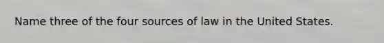 Name three of the four sources of law in the United States.