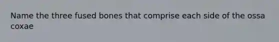 Name the three fused bones that comprise each side of the ossa coxae