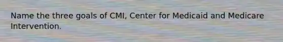 Name the three goals of CMI, Center for Medicaid and Medicare Intervention.