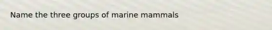 Name the three groups of marine mammals