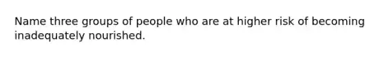 Name three groups of people who are at higher risk of becoming inadequately nourished.