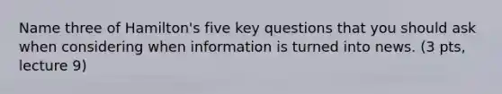 Name three of Hamilton's five key questions that you should ask when considering when information is turned into news. (3 pts, lecture 9)