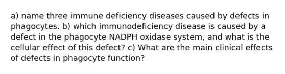 a) name three immune deficiency diseases caused by defects in phagocytes. b) which immunodeficiency disease is caused by a defect in the phagocyte NADPH oxidase system, and what is the cellular effect of this defect? c) What are the main clinical effects of defects in phagocyte function?