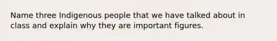 Name three Indigenous people that we have talked about in class and explain why they are important figures.