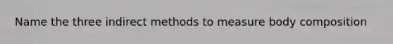 Name the three indirect methods to measure body composition