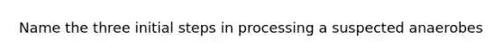 Name the three initial steps in processing a suspected anaerobes