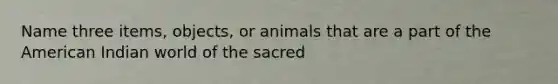 Name three items, objects, or animals that are a part of the American Indian world of the sacred