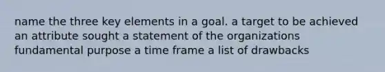 name the three key elements in a goal. a target to be achieved an attribute sought a statement of the organizations fundamental purpose a time frame a list of drawbacks