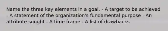 Name the three key elements in a goal. - A target to be achieved - A statement of the organization's fundamental purpose - An attribute sought - A time frame - A list of drawbacks