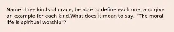 Name three kinds of grace, be able to define each one, and give an example for each kind.What does it mean to say, "The moral life is spiritual worship"?