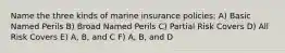 Name the three kinds of marine insurance policies: A) Basic Named Perils B) Broad Named Perils C) Partial Risk Covers D) All Risk Covers E) A, B, and C F) A, B, and D