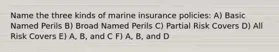 Name the three kinds of marine insurance policies: A) Basic Named Perils B) Broad Named Perils C) Partial Risk Covers D) All Risk Covers E) A, B, and C F) A, B, and D