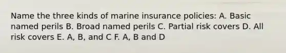 Name the three kinds of marine insurance policies: A. Basic named perils B. Broad named perils C. Partial risk covers D. All risk covers E. A, B, and C F. A, B and D