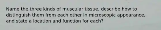 Name the three kinds of muscular tissue, describe how to distinguish them from each other in microscopic appearance, and state a location and function for each?