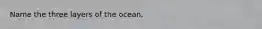 Name the three layers of the ocean.