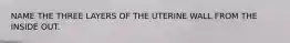 NAME THE THREE LAYERS OF THE UTERINE WALL FROM THE INSIDE OUT.