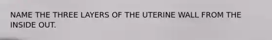 NAME THE THREE LAYERS OF THE UTERINE WALL FROM THE INSIDE OUT.