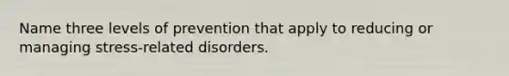 Name three levels of prevention that apply to reducing or managing stress-related disorders.