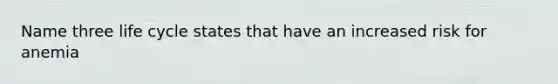 Name three life cycle states that have an increased risk for anemia