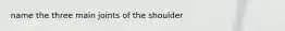 name the three main joints of the shoulder