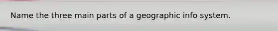 Name the three main parts of a geographic info system.