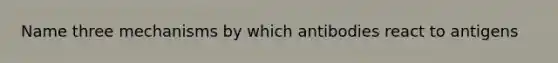 Name three mechanisms by which antibodies react to antigens