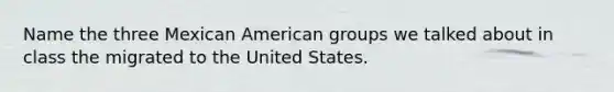 Name the three Mexican American groups we talked about in class the migrated to the United States.