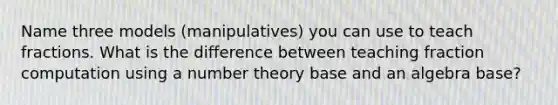 Name three models (manipulatives) you can use to teach fractions. What is the difference between teaching fraction computation using a number theory base and an algebra base?