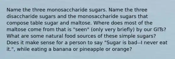 Name the three monosaccharide sugars. Name the three disaccharide sugars and the monosaccharide sugars that compose table sugar and maltose. Where does most of the maltose come from that is "seen" (only very briefly) by our GITs? What are some natural food sources of these simple sugars? Does it make sense for a person to say "Sugar is bad--I never eat it.", while eating a banana or pineapple or orange?