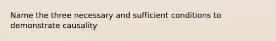 Name the three necessary and sufficient conditions to demonstrate causality