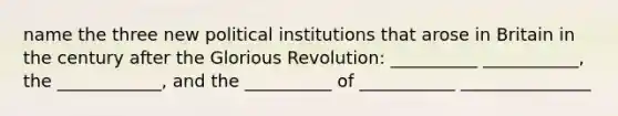 name the three new political institutions that arose in Britain in the century after the Glorious Revolution: __________ ___________, the ____________, and the __________ of ___________ _______________