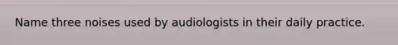 Name three noises used by audiologists in their daily practice.