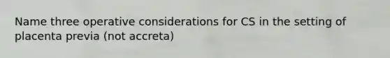 Name three operative considerations for CS in the setting of placenta previa (not accreta)