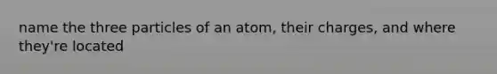 name the three particles of an atom, their charges, and where they're located